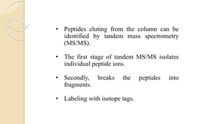 • Peptides eluting from the column can be
identified by tandem mass spectrometry
(MS/MS).
• The first stage of tandem MS/MS isolates
individual peptide ions.
• Secondly, breaks the peptides into
fragments.
• Labeling with isotope tags.
 