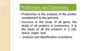 Proteomics and Genomics
 Proteomics is the analysis of the protein
complement to the genome.
 Genomics is the study of all gene, the
study of all proteins is proteomics. It is
the study of all the proteins in a cell,
tissue, organ, leaf.
 analysis and identification of proteins.
 