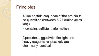 Principles
1.The peptide sequence of the protein to
be quantified (between 5-25 Amino acids
long)
 contains sufficient information
2.peptides tagged with the light and
heavy reagents respectively are
chemically identical
 