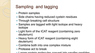 Sampling and tagging
 Protein samples
 Side chains having reduced cystein residues
 Through breaking cell structure
 Samples are tagged with light isotope and heavy
isotope
 Light form of the ICAT reagent (containing zero
deuterium)
 Heavy form of ICAT reagent (containing eight
deuterium)
 Combine both into one complex mixture
 Protease act to break
 