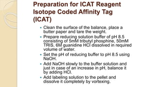 Preparation for ICAT Reagent
Isotope Coded Affinity Tag
(ICAT)
 Clean the surface of the balance, place a
butter paper and tare the weight.
 Prepare reducing solution buffer of pH 8.5
consisting of 5mM tributyl phosphine, 50mM
TRIS, 6M guanidine HCl dissolved in required
volume of water.
 Set the pH of reducing buffer to pH 8.5 using
NaOH.
 Add NaOH slowly to the buffer solution and
just in case of an increase in pH, balance it
by adding HCl.
 Add labeling solution to the pellet and
dissolve it completely by vortexing.
 