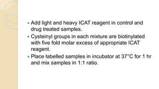  Add light and heavy ICAT reagent in control and
drug treated samples.
 Cysteinyl groups in each mixture are biotinylated
with five fold molar excess of appropriate ICAT
reagent.
 Place labelled samples in incubator at 37°C for 1 hr
and mix samples in 1:1 ratio.
 
