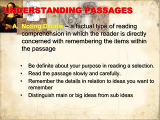 UNDERSTANDING PASSAGES
A. Noting Details – a factual type of reading
comprehension in which the reader is directly
concerned with remembering the items within
the passage
• Be definite about your purpose in reading a selection.
• Read the passage slowly and carefully.
• Remember the details in relation to ideas you want to
remember
• Distinguish main or big ideas from sub ideas
 
