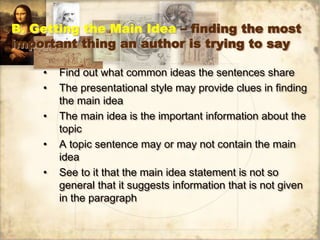B. Getting the Main Idea – finding the most
important thing an author is trying to say
• Find out what common ideas the sentences share
• The presentational style may provide clues in finding
the main idea
• The main idea is the important information about the
topic
• A topic sentence may or may not contain the main
idea
• See to it that the main idea statement is not so
general that it suggests information that is not given
in the paragraph
 