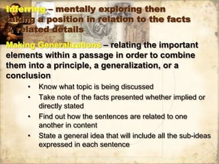Inferring – mentally exploring then
taking a position in relation to the facts
& related details
Making Generalizations – relating the important
elements within a passage in order to combine
them into a principle, a generalization, or a
conclusion
• Know what topic is being discussed
• Take note of the facts presented whether implied or
directly stated
• Find out how the sentences are related to one
another in content
• State a general idea that will include all the sub-ideas
expressed in each sentence
 