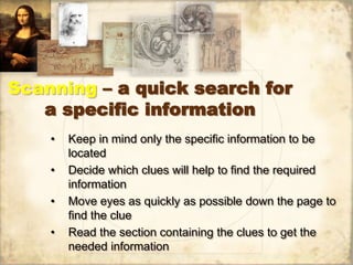 Scanning – a quick search for
a specific information
• Keep in mind only the specific information to be
located
• Decide which clues will help to find the required
information
• Move eyes as quickly as possible down the page to
find the clue
• Read the section containing the clues to get the
needed information
 