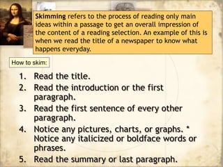 1. Read the title.
2. Read the introduction or the first
paragraph.
3. Read the first sentence of every other
paragraph.
4. Notice any pictures, charts, or graphs. *
Notice any italicized or boldface words or
phrases.
5. Read the summary or last paragraph.
Skimming refers to the process of reading only main
ideas within a passage to get an overall impression of
the content of a reading selection. An example of this is
when we read the title of a newspaper to know what
happens everyday.
How to skim:
 