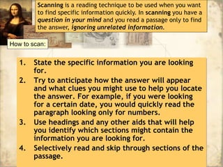 1. State the specific information you are looking
for.
2. Try to anticipate how the answer will appear
and what clues you might use to help you locate
the answer. For example, if you were looking
for a certain date, you would quickly read the
paragraph looking only for numbers.
3. Use headings and any other aids that will help
you identify which sections might contain the
information you are looking for.
4. Selectively read and skip through sections of the
passage.
Scanning is a reading technique to be used when you want
to find specific information quickly. In scanning you have a
question in your mind and you read a passage only to find
the answer, ignoring unrelated information.
How to scan:
 