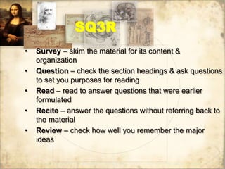 SQ3R
• Survey – skim the material for its content &
organization
• Question – check the section headings & ask questions
to set you purposes for reading
• Read – read to answer questions that were earlier
formulated
• Recite – answer the questions without referring back to
the material
• Review – check how well you remember the major
ideas
 