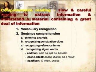 Comprehensive reading – slow & careful
reading to extract information &
understand a material containing a great
deal of information
1. Vocabulary recognition
2. Sentence comprehension
a. sentence analysis
b. recognizing punctuation clues
c. recognizing reference terms
d. recognizing signal words
- addition: and, as well as, besides
- cause-effect: hence, due to, as a result
- condition: if, when, unless
 