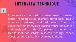 INTERVIEW TECHNIQUE
2
Interviews can be used in a wide range of research
fields, including social sciences, psychology, health
sciences, business, and education. The data
collected from interviews is often transcribed, coded
and analyzed to identify patterns, themes, and
trends that can inform research findings, theory
development, and policy recommendations.
 