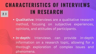 CHARACTERISTICS OF INTERVIEWS
IN RESEARCH
2 .1
Qualitative: Interviews are a qualitative research
method, focusing on subjective experiences,
opinions, and attitudes of participants.
In-depth: Interviews can provide in-depth
information on a research topic, allowing for a
thorough exploration of complex issues and
phenomena.
 