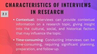 CHARACTERISTICS OF INTERVIEWS
IN RESEARCH
2 .1
Contextual: Interviews can provide contextual
information on a research topic, giving insight
into the cultural, social, and historical factors
that may influence the topic.
Time-consuming: Conducting interviews can be
time-consuming, requiring significant planning,
preparation, and follow-up.
 
