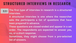 STRUCTURED INTERVIEWS IN RESEARCH
2.2.1
The first type of interview in research is a structured
interview.
A structured interview is one where the researcher
asks the participants a list of questions that have
been prepared in advance.
These questions are closed-ended and appear in a set
order. The respondents are expected to answer yes,
no, or a short response.
Sometimes, they might choose from a pre-selected
list of answers.
 