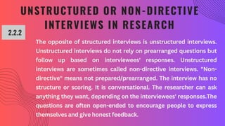 UNSTRUCTURED OR NON-DIRECTIVE
INTERVIEWS IN RESEARCH
2.2.2
The opposite of structured interviews is unstructured interviews.
Unstructured interviews do not rely on prearranged questions but
follow up based on interviewees' responses. Unstructured
interviews are sometimes called non-directive interviews. "Non-
directive" means not prepared/prearranged. The interview has no
structure or scoring. It is conversational. The researcher can ask
anything they want, depending on the interviewees' responses.The
questions are often open-ended to encourage people to express
themselves and give honest feedback.
 
