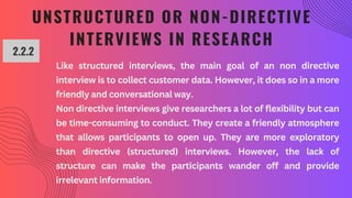 UNSTRUCTURED OR NON-DIRECTIVE
INTERVIEWS IN RESEARCH
2.2.2
Like structured interviews, the main goal of an non directive
interview is to collect customer data. However, it does so in a more
friendly and conversational way.
Non directive interviews give researchers a lot of flexibility but can
be time-consuming to conduct. They create a friendly atmosphere
that allows participants to open up. They are more exploratory
than directive (structured) interviews. However, the lack of
structure can make the participants wander off and provide
irrelevant information.
 
