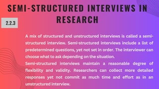 SEMI-STRUCTURED INTERVIEWS IN
RESEARCH
2.2.3
A mix of structured and unstructured interviews is called a semi-
structured interview. Semi-structured interviews include a list of
predetermined questions, yet not set in order. The interviewer can
choose what to ask depending on the situation.
Semi-structured interviews maintain a reasonable degree of
flexibility and validity. Researchers can collect more detailed
responses yet not commit as much time and effort as in an
unstructured interview.
 