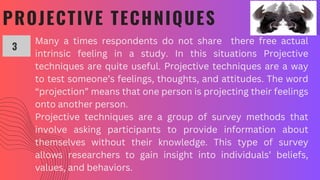 PROJECTIVE TECHNIQUES
Many a times respondents do not share there free actual
intrinsic feeling in a study. In this situations Projective
techniques are quite useful. Projective techniques are a way
to test someone’s feelings, thoughts, and attitudes. The word
“projection” means that one person is projecting their feelings
onto another person.
Projective techniques are a group of survey methods that
involve asking participants to provide information about
themselves without their knowledge. This type of survey
allows researchers to gain insight into individuals’ beliefs,
values, and behaviors.
3
 