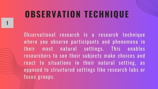 OBSERVATION TECHNIQUE
1
Observational research is a research technique
where you observe participants and phenomena in
their most natural settings. This enables
researchers to see their subjects make choices and
react to situations in their natural setting, as
opposed to structured settings like research labs or
focus groups.
 
