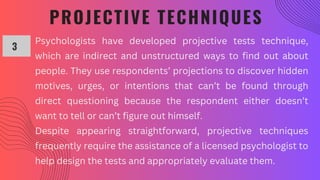 PROJECTIVE TECHNIQUES
3
Psychologists have developed projective tests technique,
which are indirect and unstructured ways to find out about
people. They use respondents’ projections to discover hidden
motives, urges, or intentions that can’t be found through
direct questioning because the respondent either doesn’t
want to tell or can’t figure out himself.
Despite appearing straightforward, projective techniques
frequently require the assistance of a licensed psychologist to
help design the tests and appropriately evaluate them.
 