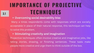 IMPORTANCE OF PROJECTIVE
TECHNIQUES
3.1
Overcoming social desirability bias
Many a times respondents come with responses which are socially
acceptable in place of their natural response, this technique can help
to solve this problem.
Stimulating creativity and imagination
Projective techniques often involve creative and imaginative jobs, like
telling stories, drawing, or finishing sentences. These tasks make
people more creative and urge them to think outside of the box.
 