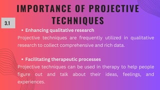 IMPORTANCE OF PROJECTIVE
TECHNIQUES
3.1
Enhancing qualitative research
Projective techniques are frequently utilized in qualitative
research to collect comprehensive and rich data.
Facilitating therapeutic processes
Projective techniques can be used in therapy to help people
figure out and talk about their ideas, feelings, and
experiences.
 