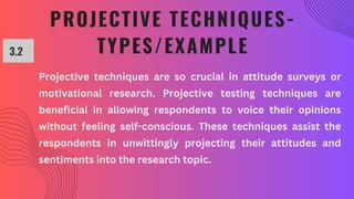 PROJECTIVE TECHNIQUES-
TYPES/EXAMPLE
3.2
Projective techniques are so crucial in attitude surveys or
motivational research. Projective testing techniques are
beneficial in allowing respondents to voice their opinions
without feeling self-conscious. These techniques assist the
respondents in unwittingly projecting their attitudes and
sentiments into the research topic.
 