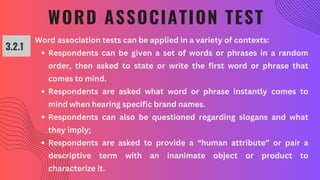 WORD ASSOCIATION TEST
3.2.1
Word association tests can be applied in a variety of contexts:
Respondents can be given a set of words or phrases in a random
order, then asked to state or write the first word or phrase that
comes to mind.
Respondents are asked what word or phrase instantly comes to
mind when hearing specific brand names.
Respondents can also be questioned regarding slogans and what
they imply;
Respondents are asked to provide a “human attribute” or pair a
descriptive term with an inanimate object or product to
characterize it.
 