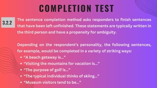 COMPLETION TEST
3.2.2
The sentence completion method asks responders to finish sentences
that have been left unfinished. These statements are typically written in
the third person and have a propensity for ambiguity.
Depending on the respondent’s personality, the following sentences,
for example, would be completed in a variety of striking ways:
“A beach getaway is…”
“Visiting the mountains for vacation is…”
“The purpose of golf is…”
“The typical individual thinks of skiing…”
“Museum visitors tend to be…”
 