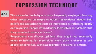 EXPRESSION TECHNIQUE
3.2.4 The expression technique is more frequently employed than any
other projective technique to obtain respondents’ deeply held
beliefs and attitudes that can be interpreted as reflecting poorly
on the person. People often identify themselves as “virtues” that
they perceive in others as “vices.”
Respondents can discuss opinions they might not necessarily
admit to holding for themselves when given a chance to talk
about someone else, such as a neighbor, a relative, or a friend.
 