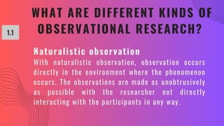 WHAT ARE DIFFERENT KINDS OF
OBSERVATIONAL RESEARCH?
1.1
Naturalistic observation
With naturalistic observation, observation occurs
directly in the environment where the phenomenon
occurs. The observations are made as unobtrusively
as possible with the researcher not directly
interacting with the participants in any way.
 