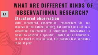 WHAT ARE DIFFERENT KINDS OF
OBSERVATIONAL RESEARCH?
1.4
Structured observation
With structured observation, researchers do not
observe in the natural setting, but instead in a lab or a
simulated environment. A structured observation is
meant to observe a specific, limited set of behaviors.
This method is less natural, but enables less variables
to be at play.
 