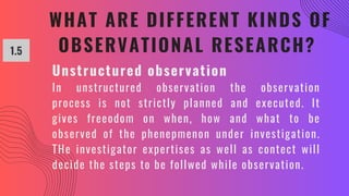 WHAT ARE DIFFERENT KINDS OF
OBSERVATIONAL RESEARCH?
1.5
Unstructured observation
In unstructured observation the observation
process is not strictly planned and executed. It
gives freeodom on when, how and what to be
observed of the phenepmenon under investigation.
THe investigator expertises as well as contect will
decide the steps to be follwed while observation.
 