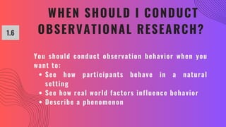 WHEN SHOULD I CONDUCT
OBSERVATIONAL RESEARCH?
1.6
You should conduct observation behavior when you
want to:
See how participants behave in a natural
setting
See how real world factors influence behavior
Describe a phenomenon
 
