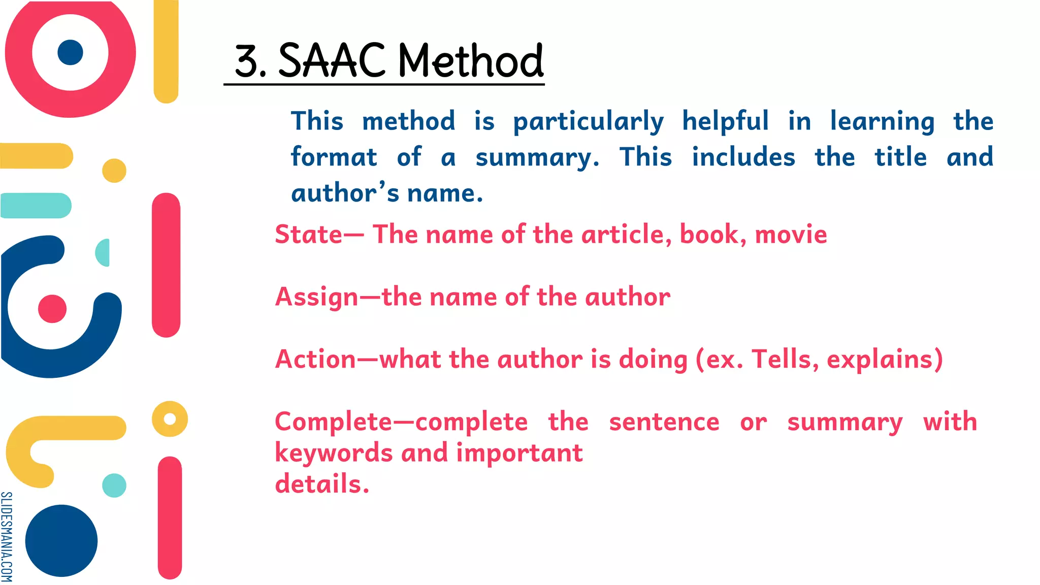 SLIDESMANIA.COM
3. SAAC Method
This method is particularly helpful in learning the
format of a summary. This includes the title and
author’s name.
State— The name of the article, book, movie
Assign—the name of the author
Action—what the author is doing (ex. Tells, explains)
Complete—complete the sentence or summary with
keywords and important
details.
 