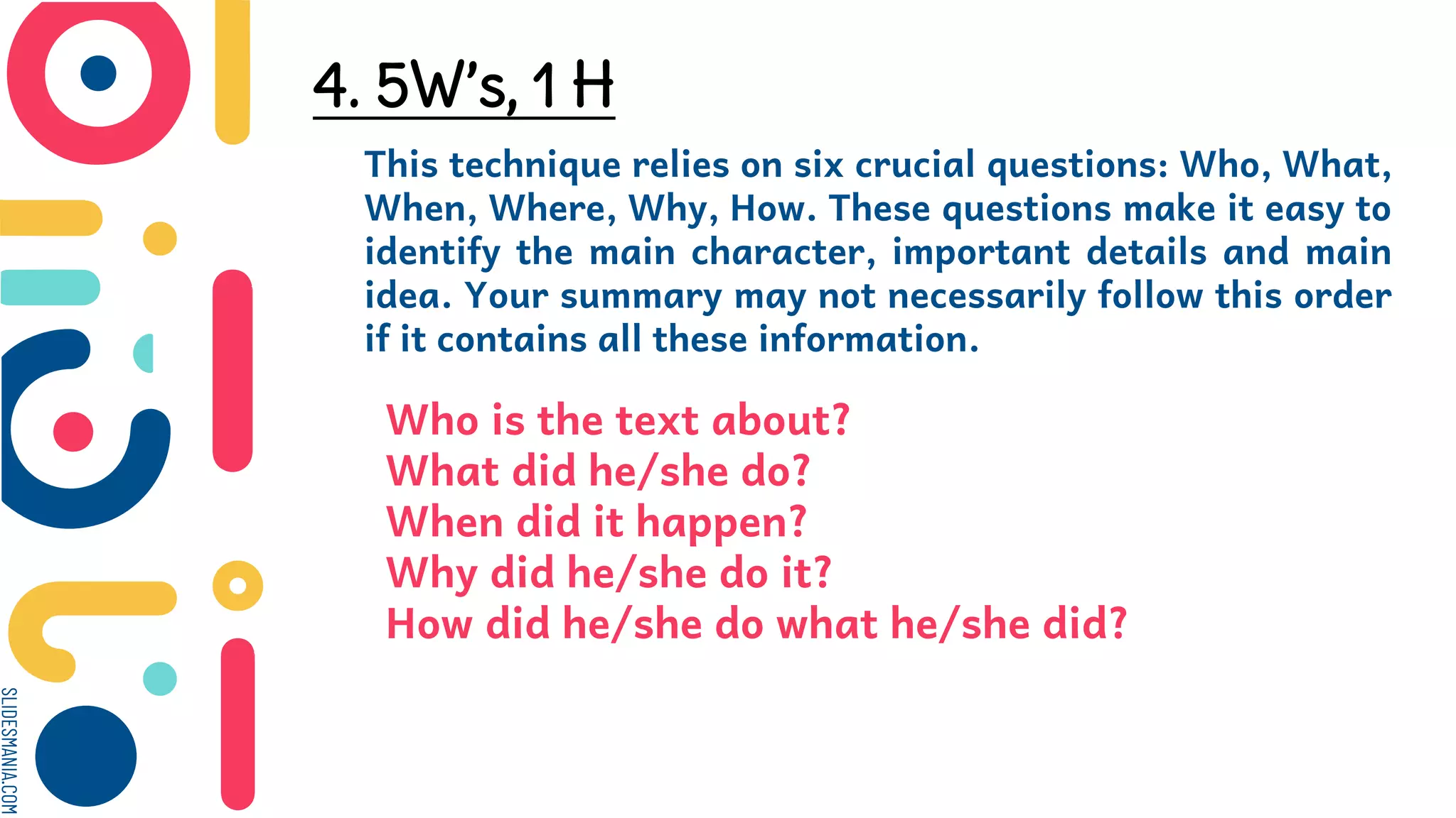 SLIDESMANIA.COM
4. 5W’s, 1 H
This technique relies on six crucial questions: Who, What,
When, Where, Why, How. These questions make it easy to
identify the main character, important details and main
idea. Your summary may not necessarily follow this order
if it contains all these information.
Who is the text about?
What did he/she do?
When did it happen?
Why did he/she do it?
How did he/she do what he/she did?
 