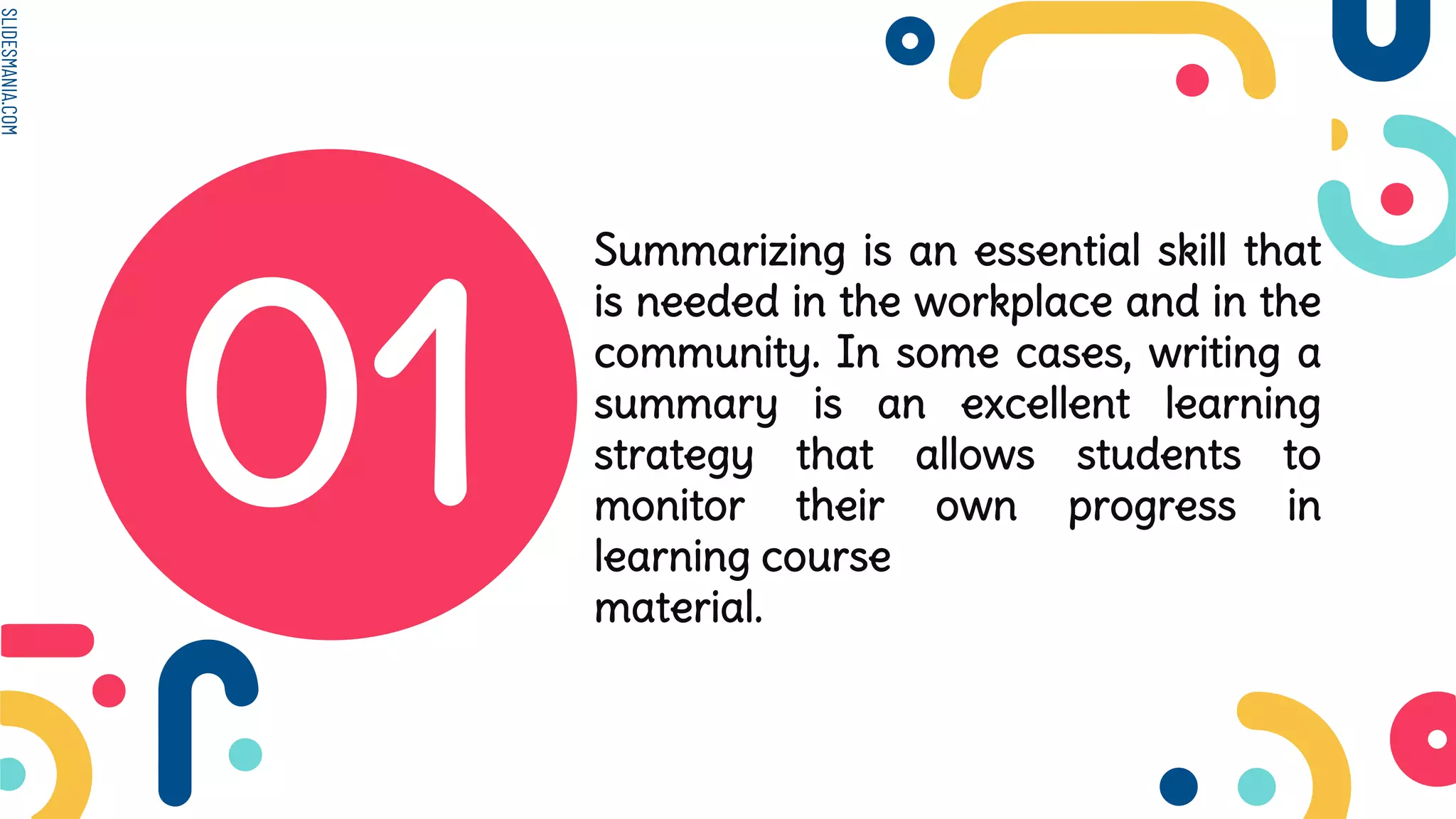 SLIDESMANIA.COM
01
Summarizing is an essential skill that
is needed in the workplace and in the
community. In some cases, writing a
summary is an excellent learning
strategy that allows students to
monitor their own progress in
learning course
material.
 