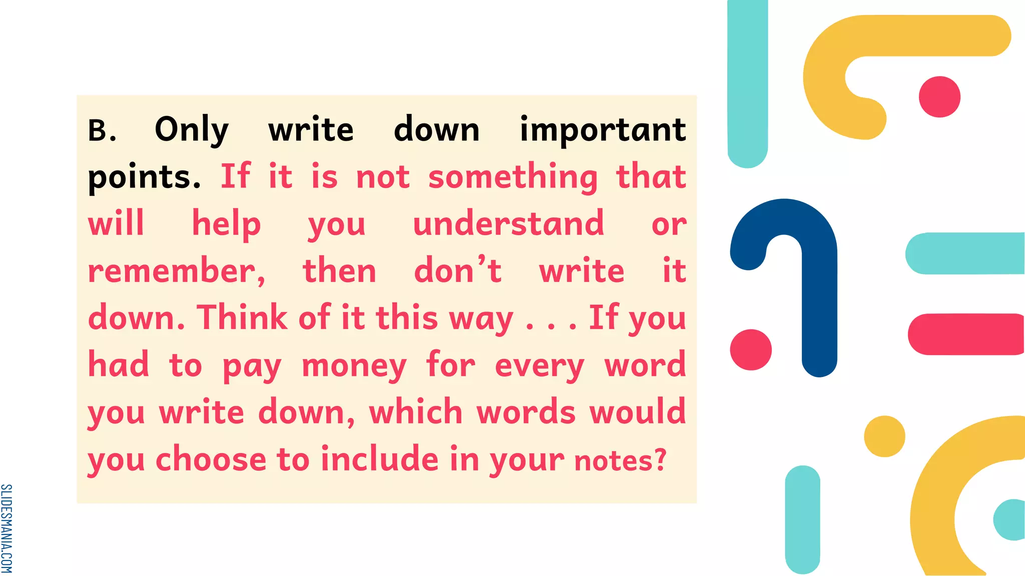 SLIDESMANIA.COM
B. Only write down important
points. If it is not something that
will help you understand or
remember, then don’t write it
down. Think of it this way . . . If you
had to pay money for every word
you write down, which words would
you choose to include in your notes?
 