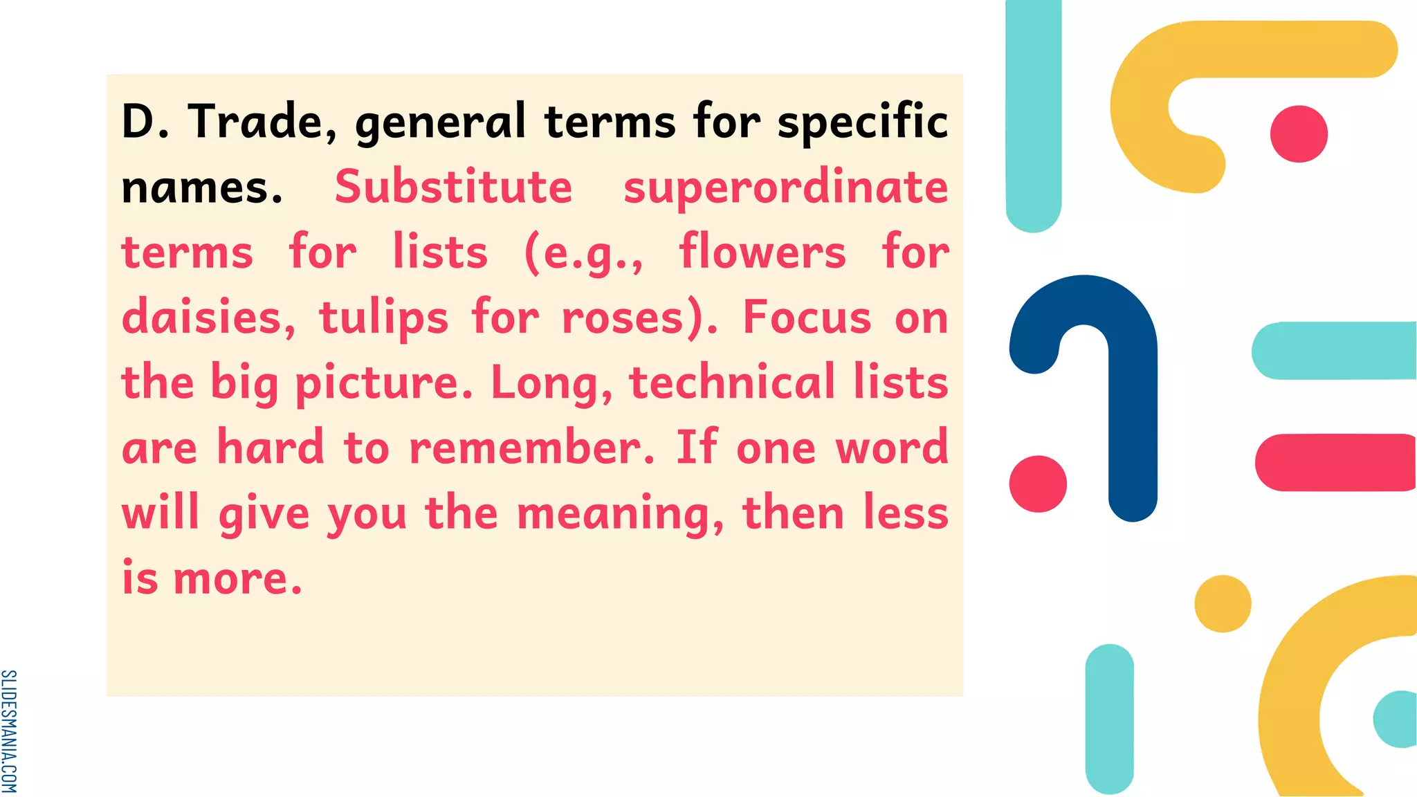 SLIDESMANIA.COM
D. Trade, general terms for specific
names. Substitute superordinate
terms for lists (e.g., flowers for
daisies, tulips for roses). Focus on
the big picture. Long, technical lists
are hard to remember. If one word
will give you the meaning, then less
is more.
 