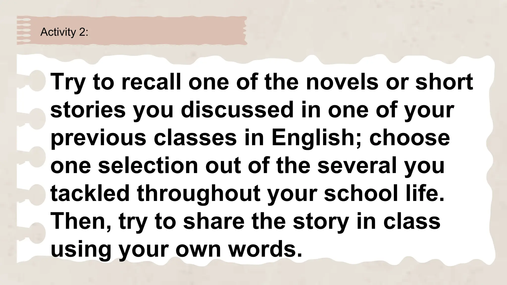Activity 2:
Try to recall one of the novels or short
stories you discussed in one of your
previous classes in English; choose
one selection out of the several you
tackled throughout your school life.
Then, try to share the story in class
using your own words.
 