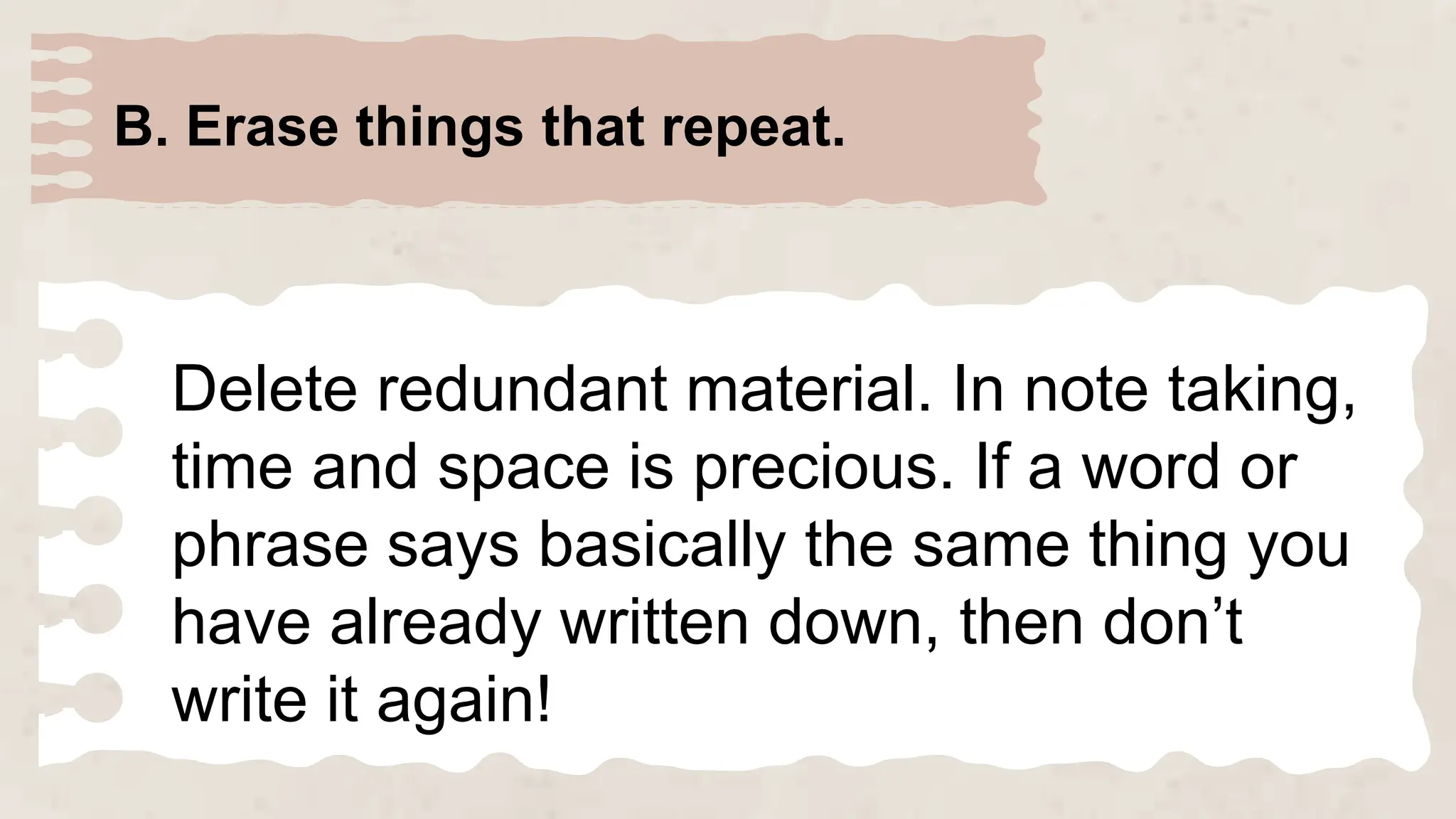 B. Erase things that repeat.
Delete redundant material. In note taking,
time and space is precious. If a word or
phrase says basically the same thing you
have already written down, then don’t
write it again!
 