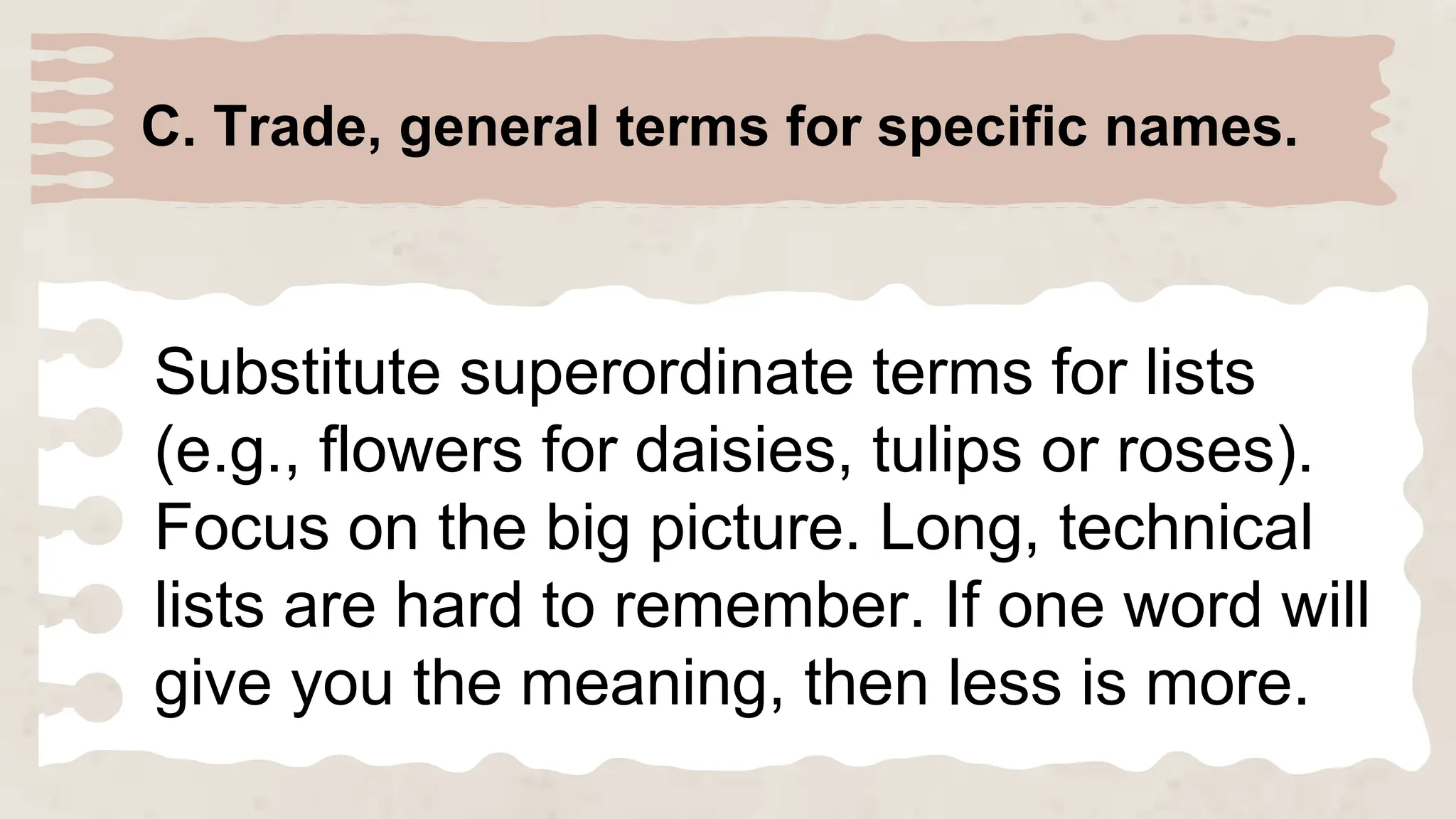 C. Trade, general terms for specific names.
Substitute superordinate terms for lists
(e.g., flowers for daisies, tulips or roses).
Focus on the big picture. Long, technical
lists are hard to remember. If one word will
give you the meaning, then less is more.
 