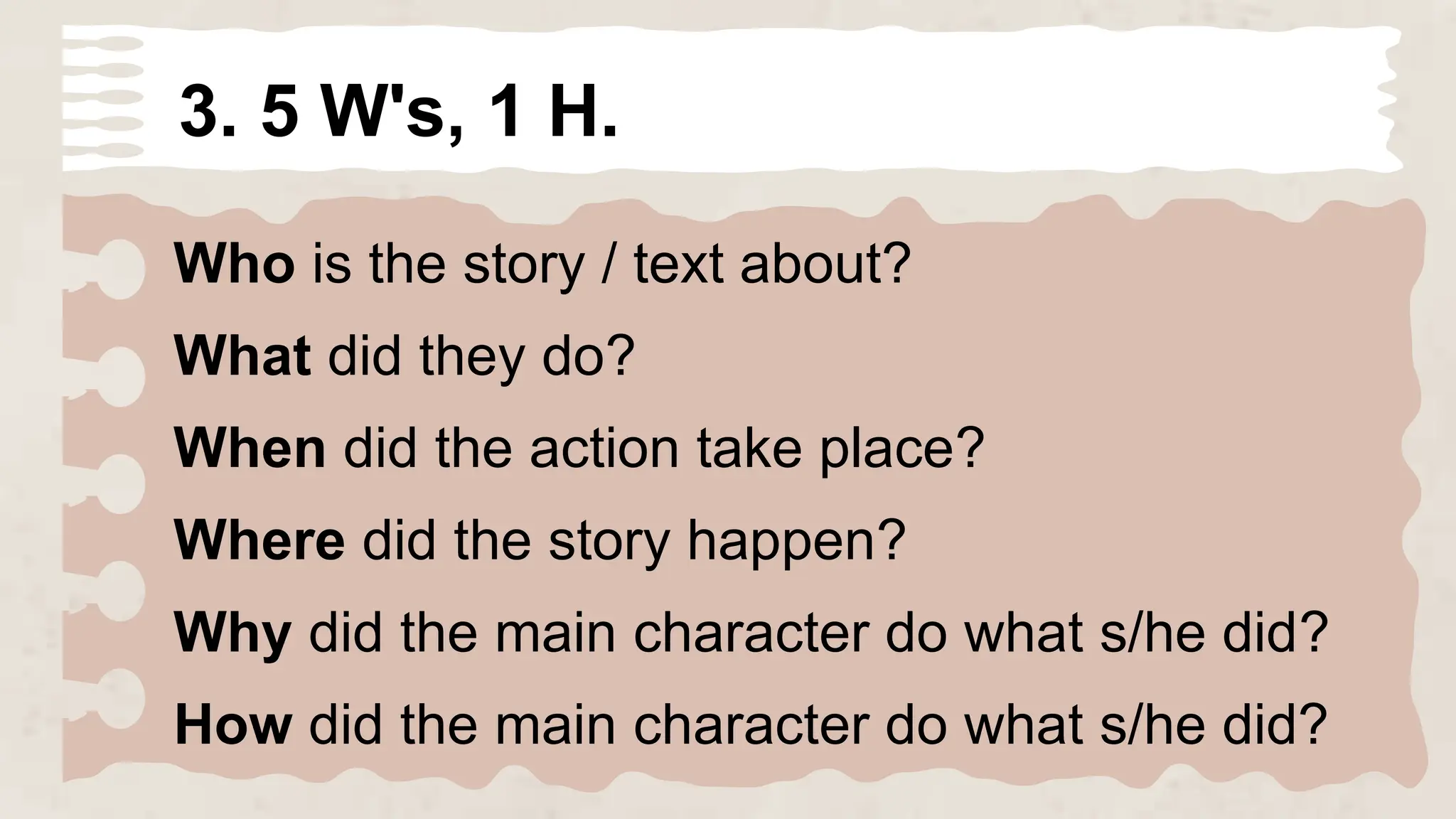 3. 5 W's, 1 H.
Who is the story / text about?
What did they do?
When did the action take place?
Where did the story happen?
Why did the main character do what s/he did?
How did the main character do what s/he did?
 