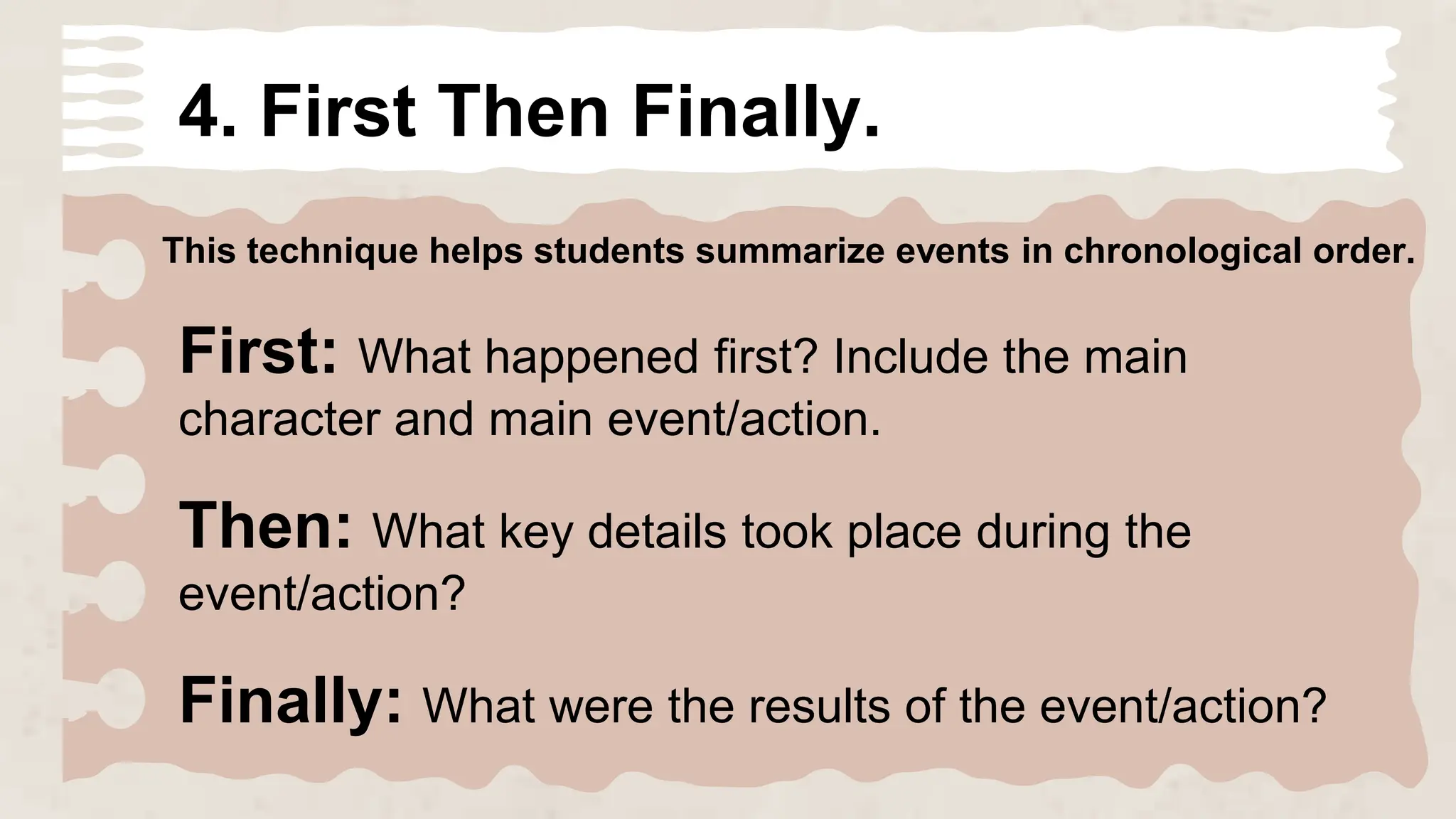 4. First Then Finally.
This technique helps students summarize events in chronological order.
First: What happened first? Include the main
character and main event/action.
Then: What key details took place during the
event/action?
Finally: What were the results of the event/action?
 