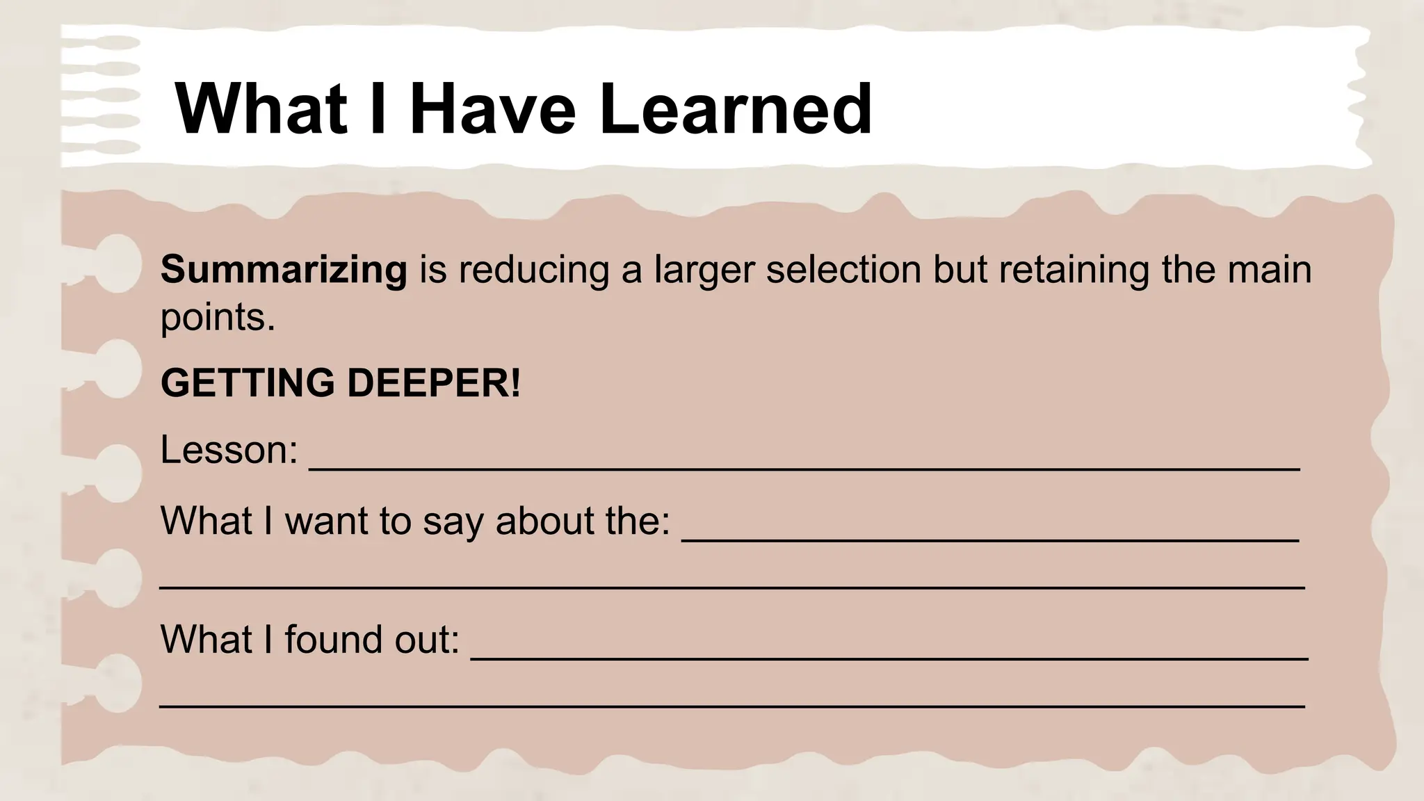 What I Have Learned
Summarizing is reducing a larger selection but retaining the main
points.
GETTING DEEPER!
Lesson: _____________________________________________
What I want to say about the: ____________________________
____________________________________________________
What I found out: ______________________________________
____________________________________________________
 