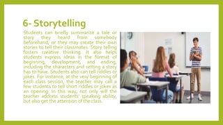 6- Storytelling
Students can briefly summarize a tale or
story they heard from somebody
beforehand, or they may create their own
stories to tell their classmates. Story telling
fosters creative thinking. It also helps
students express ideas in the format of
beginning, development, and ending,
including the characters and setting a story
has to have. Students also can tell riddles or
jokes. For instance, at the very beginning of
each class session, the teacher may call a
few students to tell short riddles or jokes as
an opening. In this way, not only will the
teacher address students’ speaking ability,
but also get the attention of the class.
 