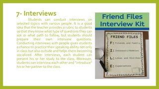 7- Interviews
Students can conduct interviews on
selected topics with various people. It is a good
idea that the teacher provides a rubric to students
so that they know what type of questions they can
ask or what path to follow, but students should
prepare their own interview questions.
Conducting interviews with people gives students
a chance to practice their speaking ability not only
in class but also outside and helps them becoming
socialized. After interviews, each student can
present his or her study to the class. Moreover,
students can interview each other and "introduce"
his or her partner to the class.
 