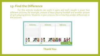 13- Find the Difference
For this activity students can work in pairs and each couple is given two
different pictures, for example, picture of boys playing football and another picture
of girls playing tennis. Students in pairs discuss the similarities and/or differences in
the pictures.
ThankYou
 