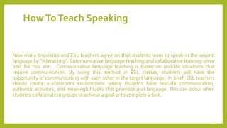 HowToTeach Speaking
Now many linguistics and ESL teachers agree on that students learn to speak in the second
language by "interacting". Communicative language teaching and collaborative learning serve
best for this aim. Communicative language teaching is based on real-life situations that
require communication. By using this method in ESL classes, students will have the
opportunity of communicating with each other in the target language. In brief, ESL teachers
should create a classroom environment where students have real-life communication,
authentic activities, and meaningful tasks that promote oral language. This can occur when
students collaborate in groups to achieve a goal or to complete a task.
 