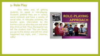2- Role Play
One other way of getting
students to speak is role-playing.
Students pretend they are in various
social contexts and have a variety of
social roles. In role-play activities, the
teacher gives information to the
learners such as who they are and what
they think or feel. Thus, the teacher can
tell the student that "You are David,
you go to the doctor and tell him what
happened last night, and…" (Harmer,
1984)
 